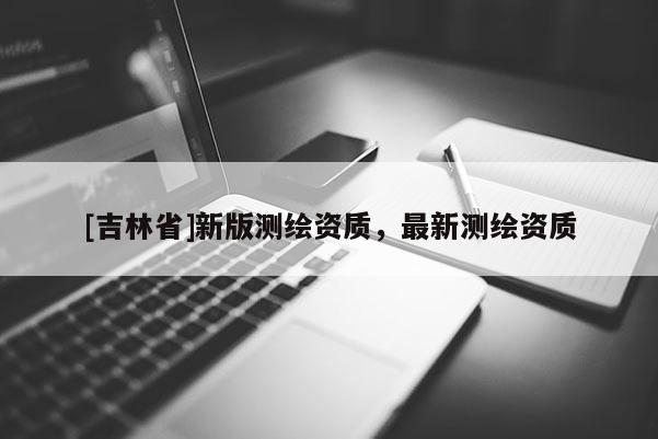 [吉林省]新版測繪資質，最新測繪資質