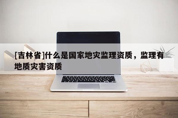 [吉林省]什么是國家地災監理資質，監理有地質災害資質