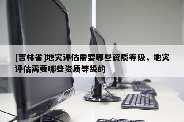 [吉林省]地災評估需要哪些資質等級，地災評估需要哪些資質等級的