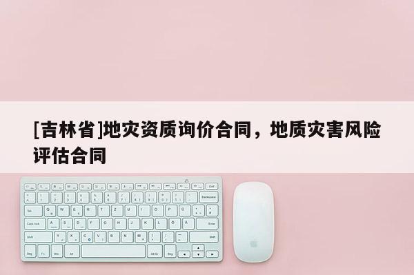 [吉林省]地災資質詢價合同，地質災害風險評估合同