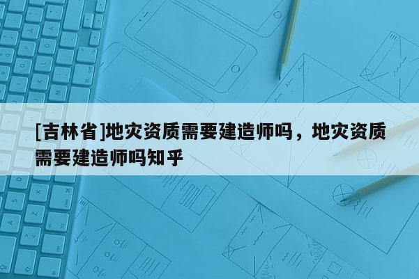 [吉林省]地災資質需要建造師嗎，地災資質需要建造師嗎知乎