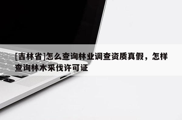 [吉林省]怎么查詢林業調查資質真假，怎樣查詢林木采伐許可證