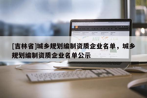 [吉林省]城鄉(xiāng)規(guī)劃編制資質(zhì)企業(yè)名單，城鄉(xiāng)規(guī)劃編制資質(zhì)企業(yè)名單公示