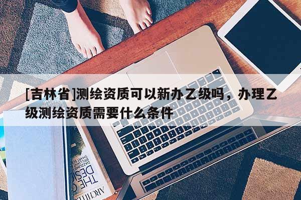 [吉林省]測繪資質(zhì)可以新辦乙級嗎，辦理乙級測繪資質(zhì)需要什么條件