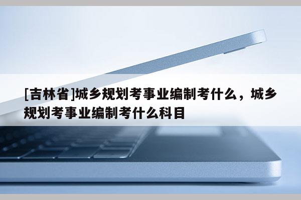 [吉林省]城鄉規劃考事業編制考什么，城鄉規劃考事業編制考什么科目