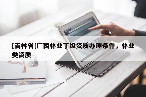 [吉林省]廣西林業(yè)丁級資質(zhì)辦理?xiàng)l件，林業(yè)類資質(zhì)