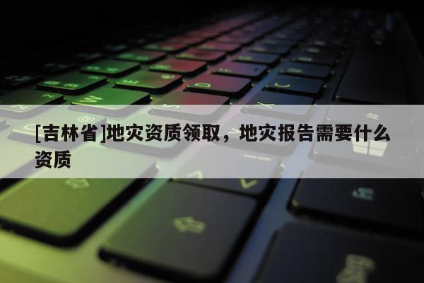 [吉林省]地災(zāi)資質(zhì)領(lǐng)取，地災(zāi)報(bào)告需要什么資質(zhì)