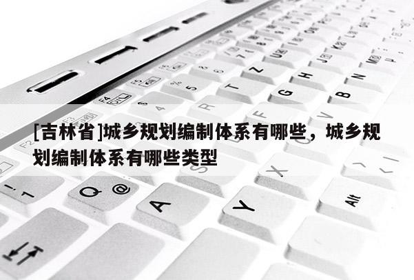 [吉林省]城鄉(xiāng)規(guī)劃編制體系有哪些，城鄉(xiāng)規(guī)劃編制體系有哪些類型