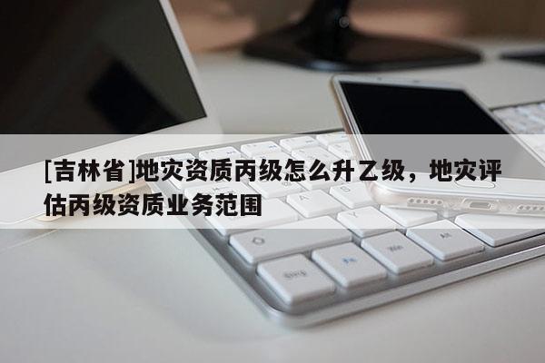 [吉林省]地災資質丙級怎么升乙級，地災評估丙級資質業(yè)務范圍
