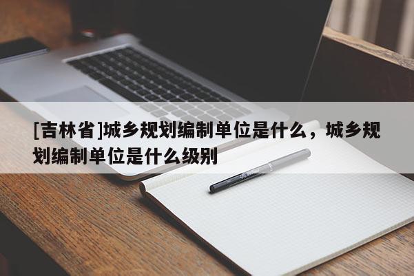 [吉林省]城鄉規劃編制單位是什么，城鄉規劃編制單位是什么級別