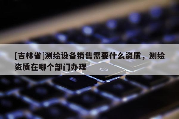 [吉林省]測繪設備銷售需要什么資質，測繪資質在哪個部門辦理