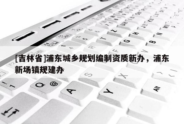 [吉林省]浦東城鄉(xiāng)規(guī)劃編制資質(zhì)新辦，浦東新場鎮(zhèn)規(guī)建辦