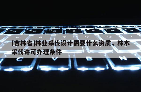 [吉林省]林業采伐設計需要什么資質，林木采伐許可辦理條件