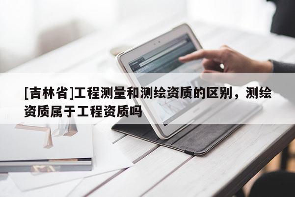 [吉林省]工程測量和測繪資質的區別，測繪資質屬于工程資質嗎