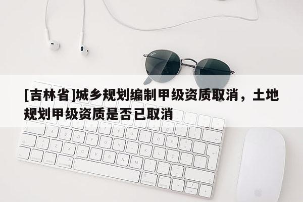 [吉林省]城鄉(xiāng)規(guī)劃編制甲級資質(zhì)取消，土地規(guī)劃甲級資質(zhì)是否已取消