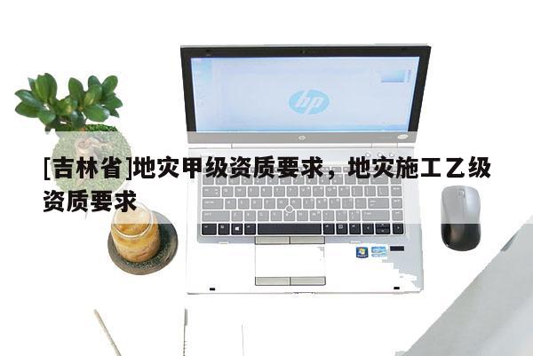 [吉林省]地災甲級資質要求，地災施工乙級資質要求