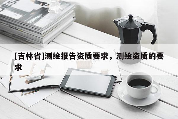 [吉林省]測繪報告資質(zhì)要求，測繪資質(zhì)的要求