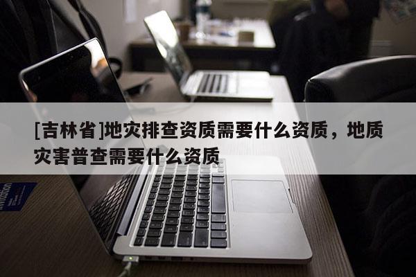 [吉林省]地災排查資質需要什么資質，地質災害普查需要什么資質