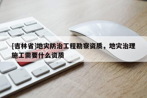 [吉林省]地災防治工程勘察資質，地災治理施工需要什么資質