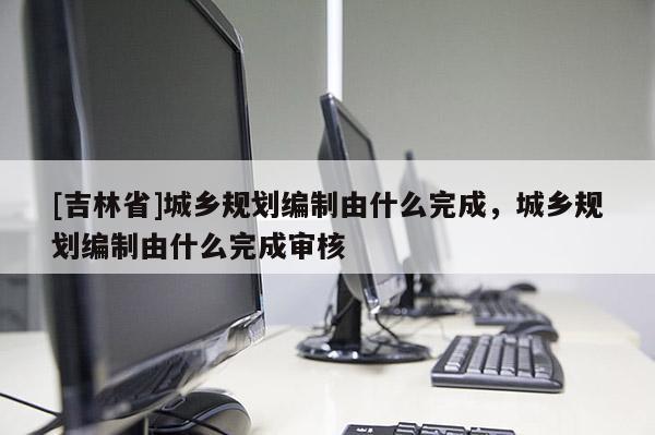 [吉林省]城鄉(xiāng)規(guī)劃編制由什么完成，城鄉(xiāng)規(guī)劃編制由什么完成審核
