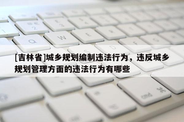 [吉林省]城鄉(xiāng)規(guī)劃編制違法行為，違反城鄉(xiāng)規(guī)劃管理方面的違法行為有哪些