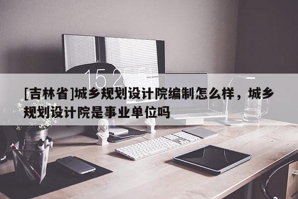 [吉林省]城鄉(xiāng)規(guī)劃設計院編制怎么樣，城鄉(xiāng)規(guī)劃設計院是事業(yè)單位嗎