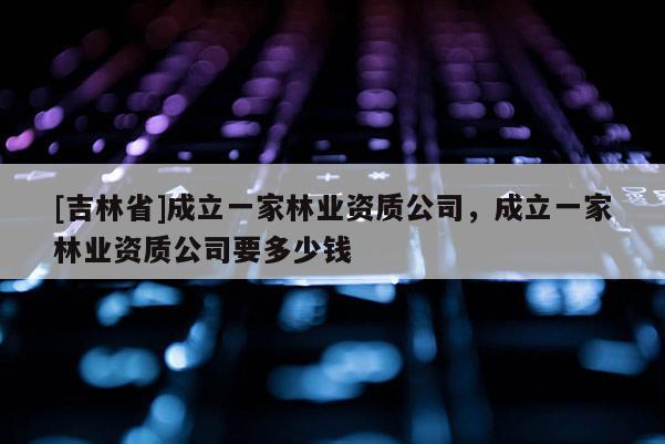 [吉林省]成立一家林業資質公司，成立一家林業資質公司要多少錢