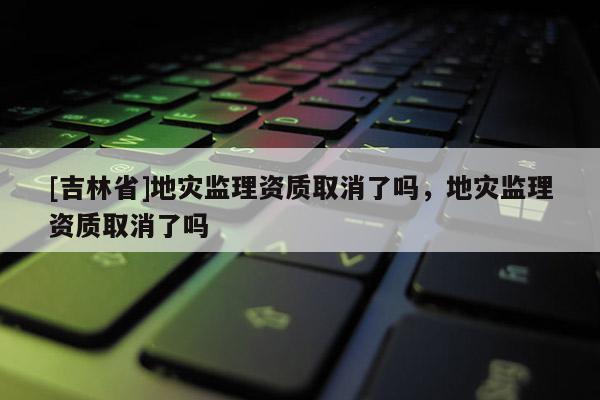 [吉林省]地災監理資質取消了嗎，地災監理資質取消了嗎