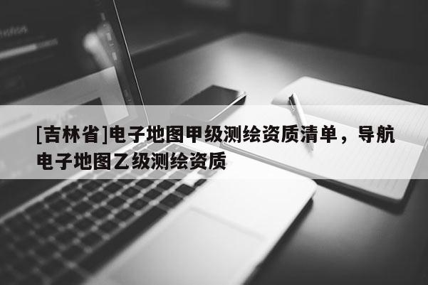 [吉林省]電子地圖甲級測繪資質清單，導航電子地圖乙級測繪資質