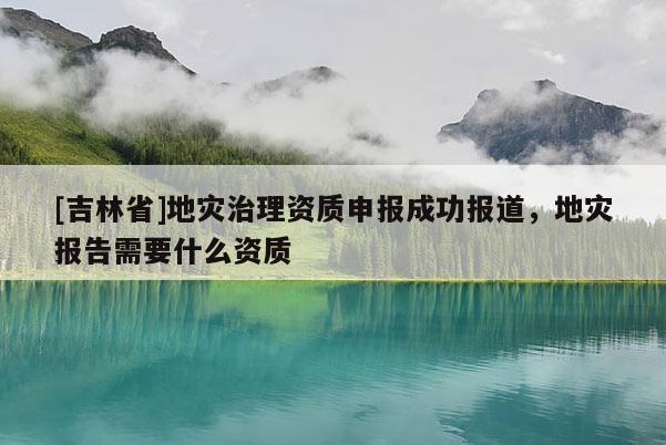 [吉林省]地災治理資質申報成功報道，地災報告需要什么資質