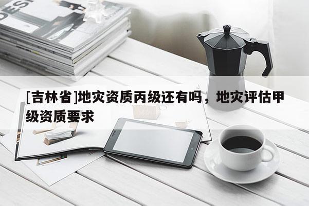 [吉林省]地災資質丙級還有嗎，地災評估甲級資質要求
