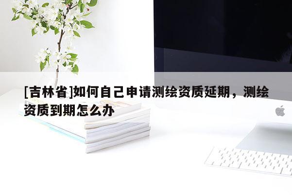 [吉林省]如何自己申請(qǐng)測(cè)繪資質(zhì)延期，測(cè)繪資質(zhì)到期怎么辦
