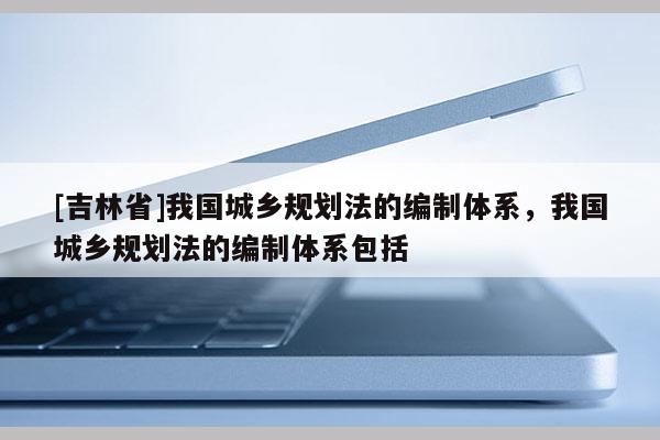 [吉林省]我國城鄉(xiāng)規(guī)劃法的編制體系，我國城鄉(xiāng)規(guī)劃法的編制體系包括