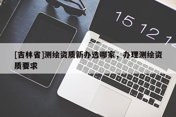 [吉林省]測繪資質新辦選哪家，辦理測繪資質要求