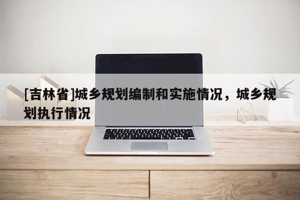 [吉林省]城鄉(xiāng)規(guī)劃編制和實施情況，城鄉(xiāng)規(guī)劃執(zhí)行情況