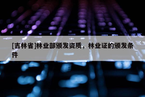 [吉林省]林業部頒發資質，林業證的頒發條件
