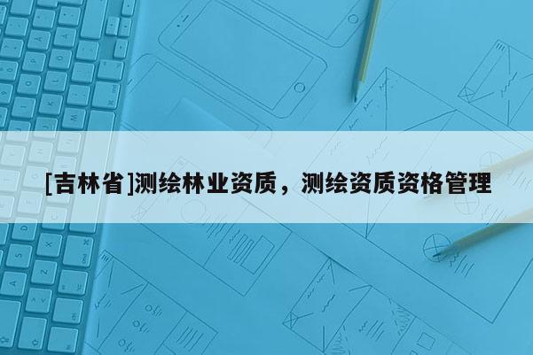 [吉林省]測繪林業資質，測繪資質資格管理