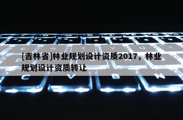 [吉林省]林業規劃設計資質2017，林業規劃設計資質轉讓