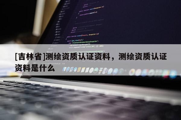 [吉林省]測(cè)繪資質(zhì)認(rèn)證資料，測(cè)繪資質(zhì)認(rèn)證資料是什么
