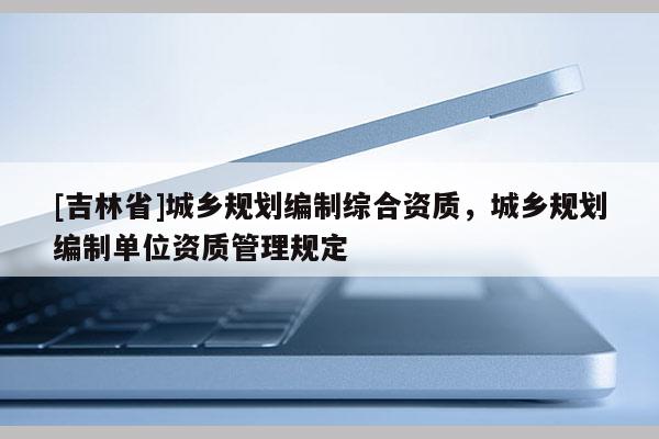 [吉林省]城鄉規劃編制綜合資質，城鄉規劃編制單位資質管理規定