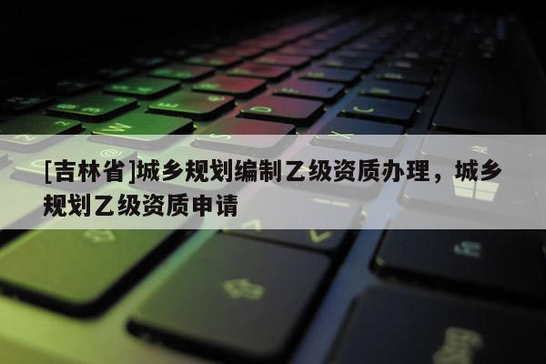 [吉林省]城鄉規劃編制乙級資質辦理，城鄉規劃乙級資質申請