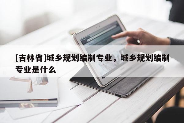 [吉林省]城鄉規劃編制專業，城鄉規劃編制專業是什么
