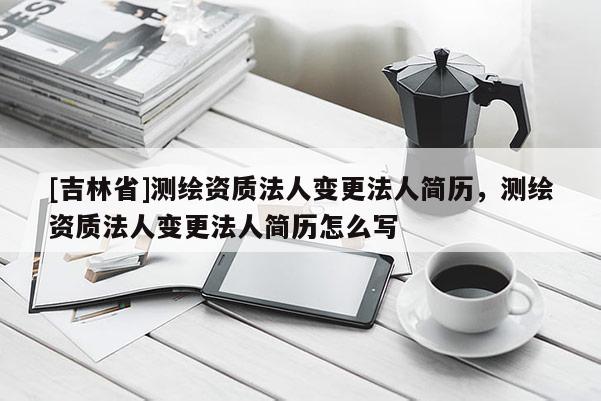 [吉林省]測繪資質法人變更法人簡歷，測繪資質法人變更法人簡歷怎么寫