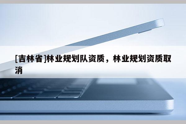 [吉林省]林業規劃隊資質，林業規劃資質取消