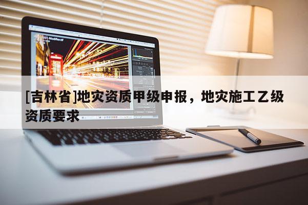 [吉林省]地災資質甲級申報，地災施工乙級資質要求