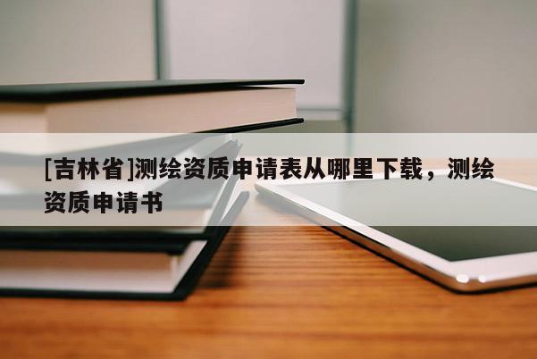 [吉林省]測繪資質申請表從哪里下載，測繪資質申請書