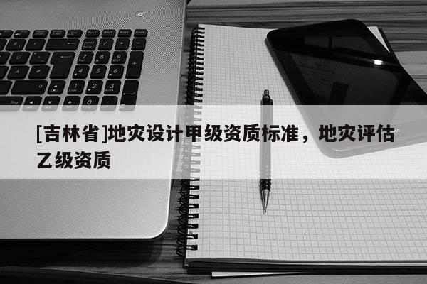 [吉林省]地災設計甲級資質標準，地災評估乙級資質