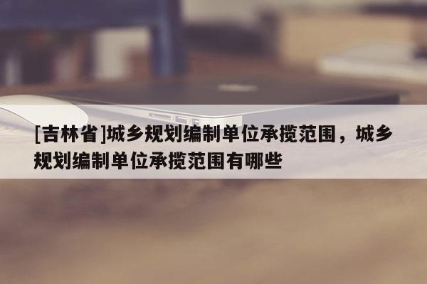 [吉林省]城鄉規劃編制單位承攬范圍，城鄉規劃編制單位承攬范圍有哪些