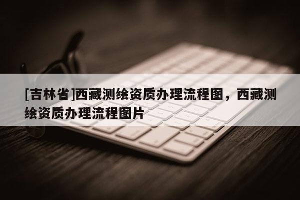 [吉林省]西藏測繪資質辦理流程圖，西藏測繪資質辦理流程圖片