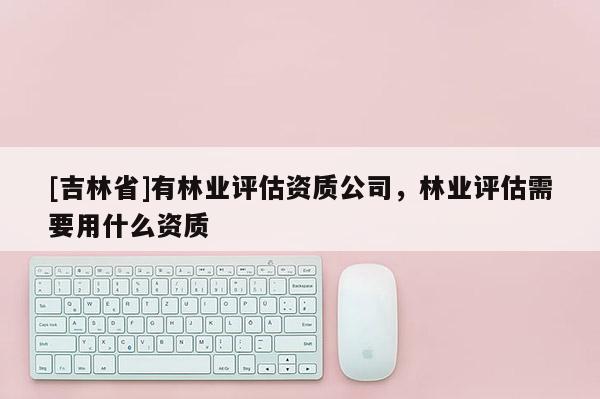 [吉林省]有林業(yè)評(píng)估資質(zhì)公司，林業(yè)評(píng)估需要用什么資質(zhì)